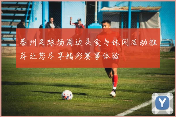 泰州足球场周边美食与休闲活动推荐让您尽享精彩赛事体验
