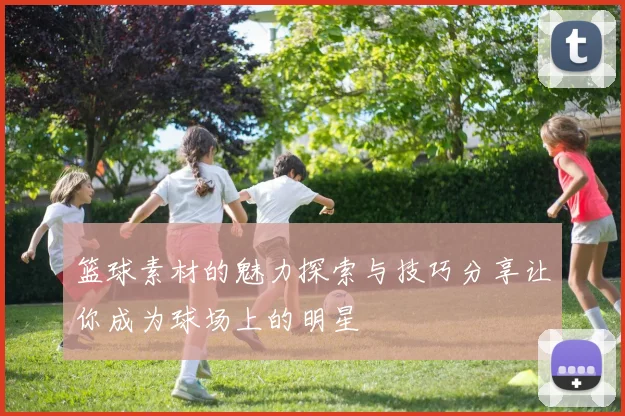 篮球素材的魅力探索与技巧分享让你成为球场上的明星