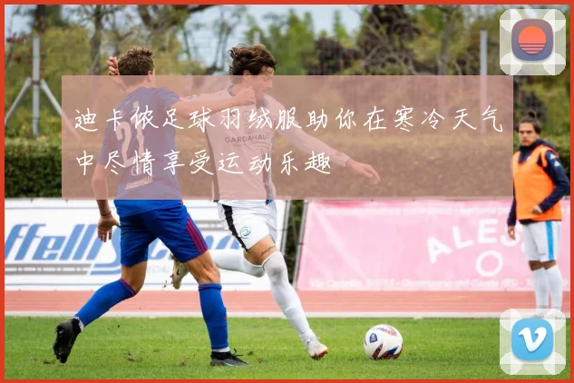 迪卡侬足球羽绒服助你在寒冷天气中尽情享受运动乐趣