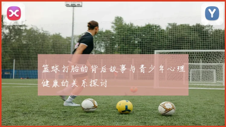 篮球打胎的背后故事与青少年心理健康的关系探讨
